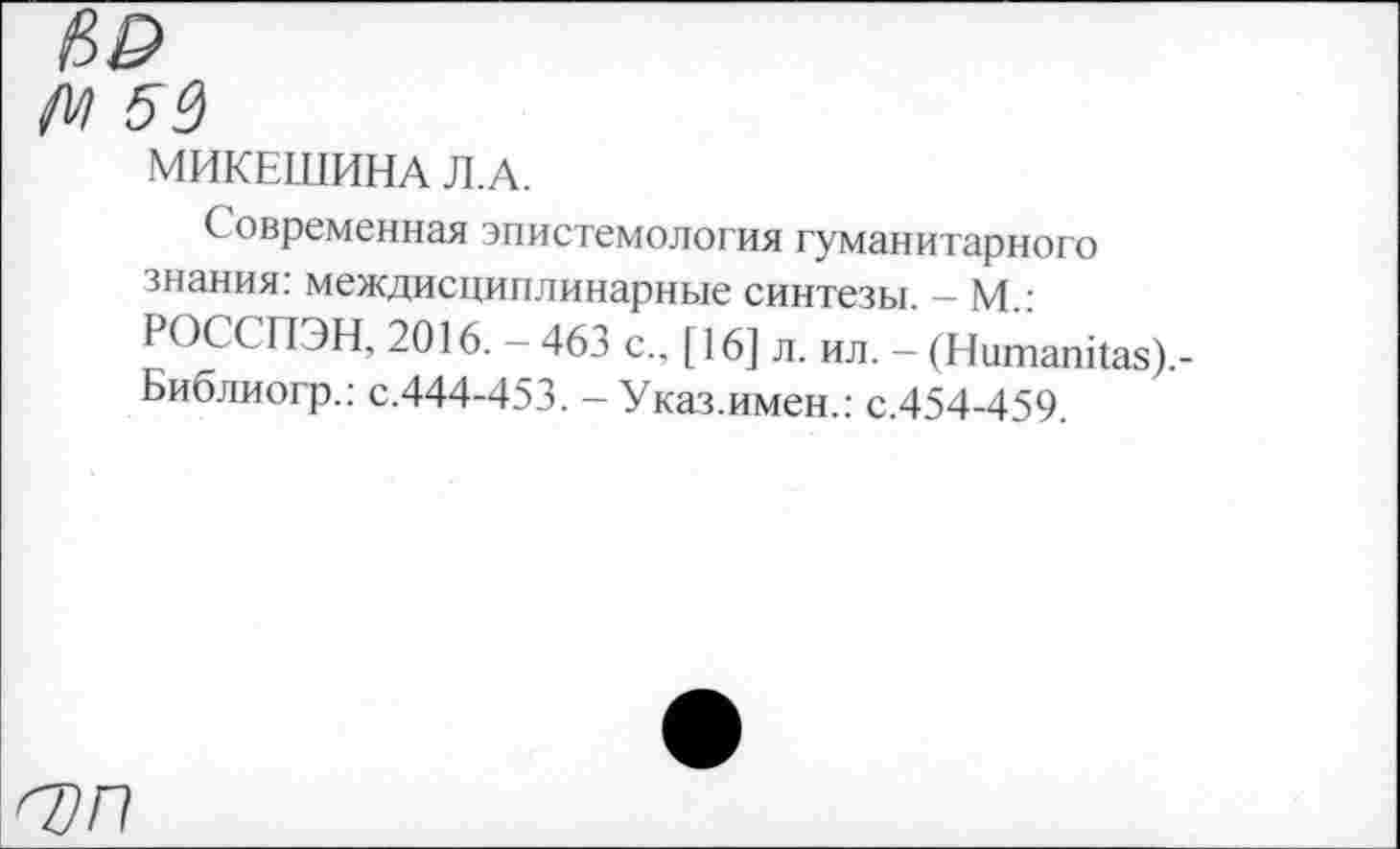 ﻿№
55
МИКЕШИНА Л.А.
Современная эпистемология гуманитарного знания: междисциплинарные синтезы. - М.: РОССПЭН, 2016. - 463 с., [16] л. ил. - (Ншпапкая).-Библиогр.: с.444-453. - Указ.имен.: с.454-459.
О)П